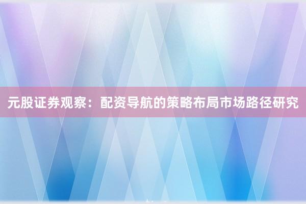 元股证券观察：配资导航的策略布局市场路径研究