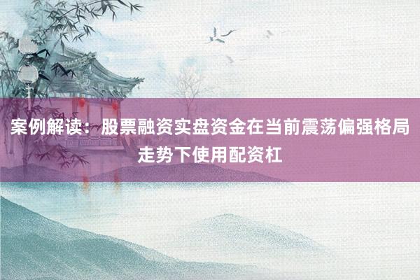 案例解读：股票融资实盘资金在当前震荡偏强格局走势下使用配资杠