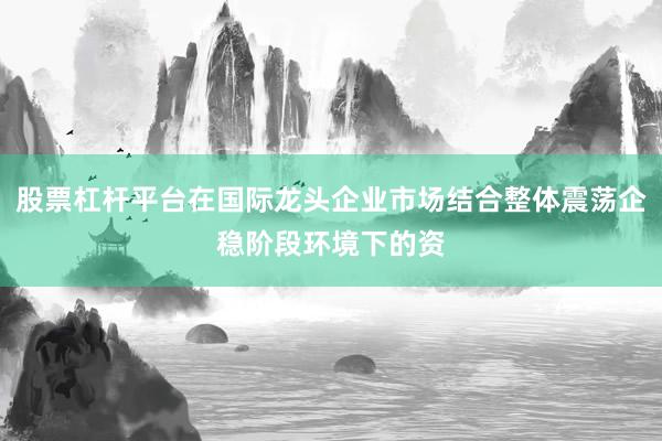 股票杠杆平台在国际龙头企业市场结合整体震荡企稳阶段环境下的资