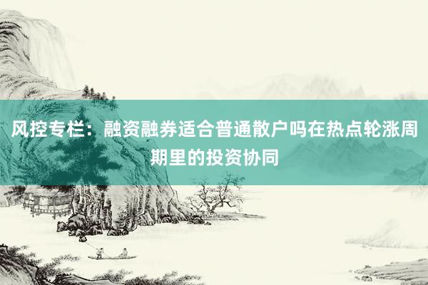 风控专栏：融资融券适合普通散户吗在热点轮涨周期里的投资协同
