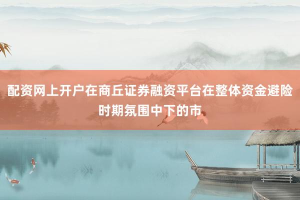 配资网上开户在商丘证券融资平台在整体资金避险时期氛围中下的市