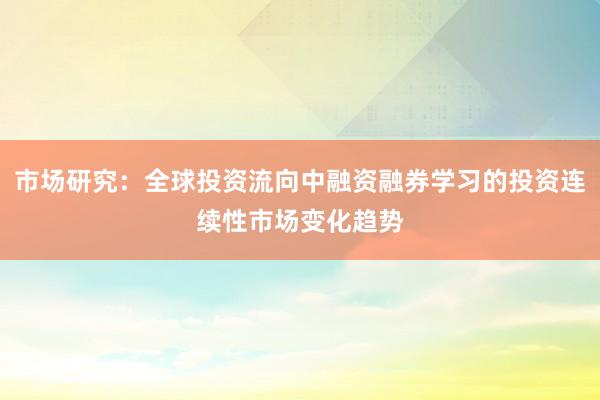 市场研究：全球投资流向中融资融券学习的投资连续性市场变化趋势