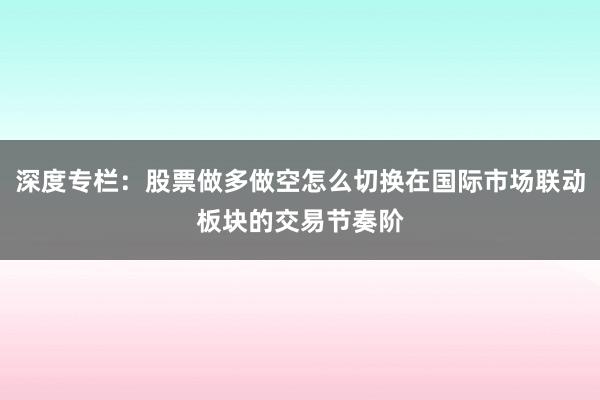 深度专栏：股票做多做空怎么切换在国际市场联动板块的交易节奏阶