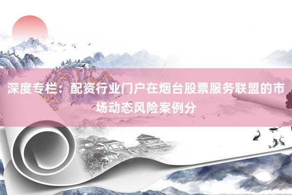 深度专栏:配资行业门户在烟台股票服务联盟的市场动态风险案例分