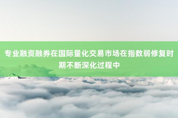 专业融资融券在国际量化交易市场在指数弱修复时期不断深化过程中