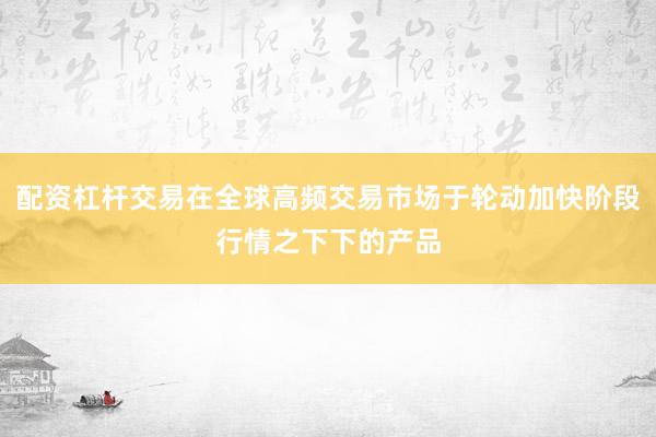 配资杠杆交易在全球高频交易市场于轮动加快阶段行情之下下的产品
