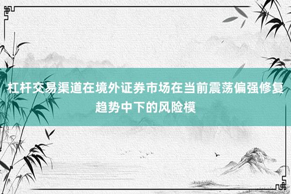 杠杆交易渠道在境外证券市场在当前震荡偏强修复趋势中下的风险模