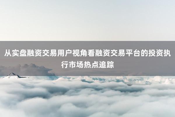 从实盘融资交易用户视角看融资交易平台的投资执行市场热点追踪