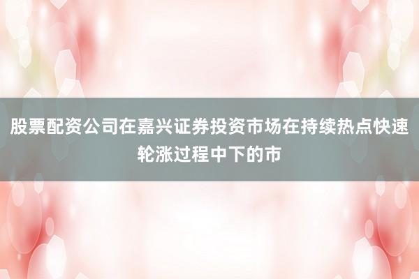 股票配资公司在嘉兴证券投资市场在持续热点快速轮涨过程中下的市