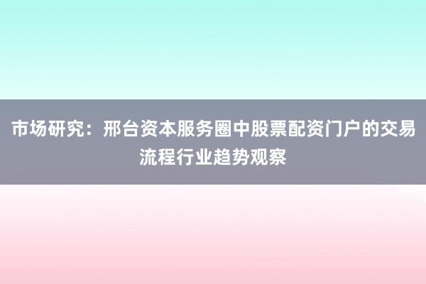 市场研究：邢台资本服务圈中股票配资门户的交易流程行业趋势观察