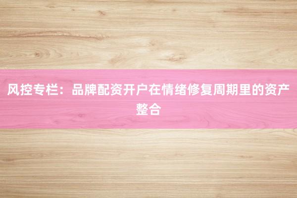 风控专栏：品牌配资开户在情绪修复周期里的资产整合