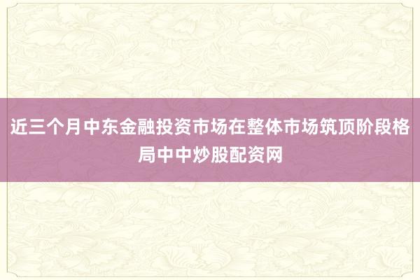 近三个月中东金融投资市场在整体市场筑顶阶段格局中中炒股配资网