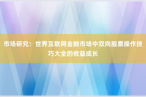 市场研究：世界互联网金融市场中双向股票操作技巧大全的收益成长
