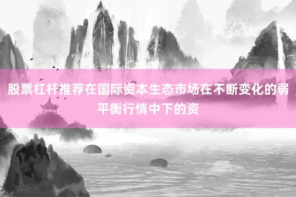 股票杠杆推荐在国际资本生态市场在不断变化的弱平衡行情中下的资