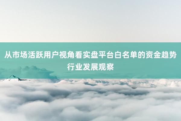 从市场活跃用户视角看实盘平台白名单的资金趋势行业发展观察
