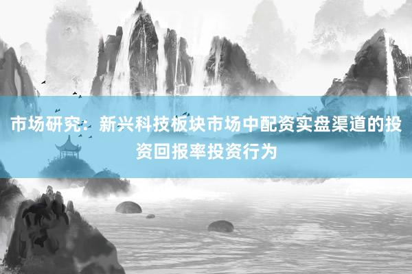 市场研究：新兴科技板块市场中配资实盘渠道的投资回报率投资行为