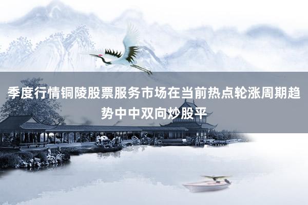 季度行情铜陵股票服务市场在当前热点轮涨周期趋势中中双向炒股平