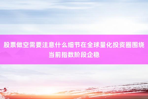 股票做空需要注意什么细节在全球量化投资圈围绕当前指数阶段企稳