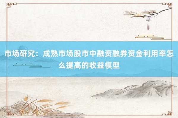 市场研究：成熟市场股市中融资融券资金利用率怎么提高的收益模型