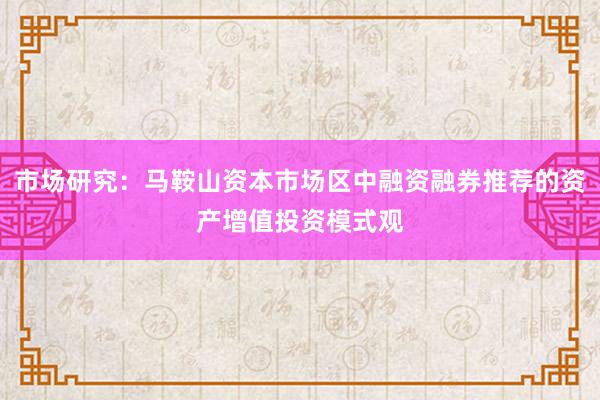 市场研究：马鞍山资本市场区中融资融券推荐的资产增值投资模式观