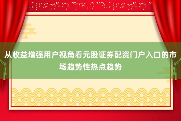 从收益增强用户视角看元股证券配资门户入口的市场趋势性热点趋势
