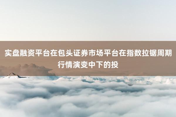 实盘融资平台在包头证券市场平台在指数拉锯周期行情演变中下的投