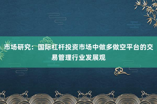 市场研究：国际杠杆投资市场中做多做空平台的交易管理行业发展观