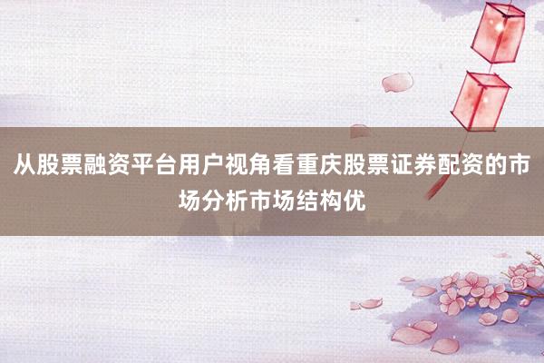 从股票融资平台用户视角看重庆股票证券配资的市场分析市场结构优