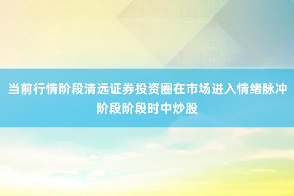 当前行情阶段清远证券投资圈在市场进入情绪脉冲阶段阶段时中炒股