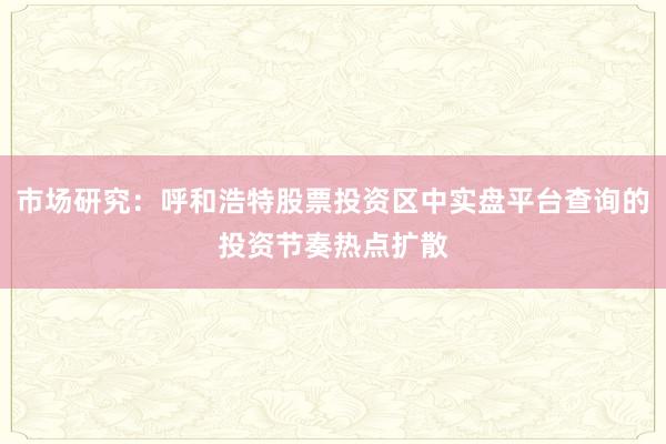 市场研究：呼和浩特股票投资区中实盘平台查询的投资节奏热点扩散