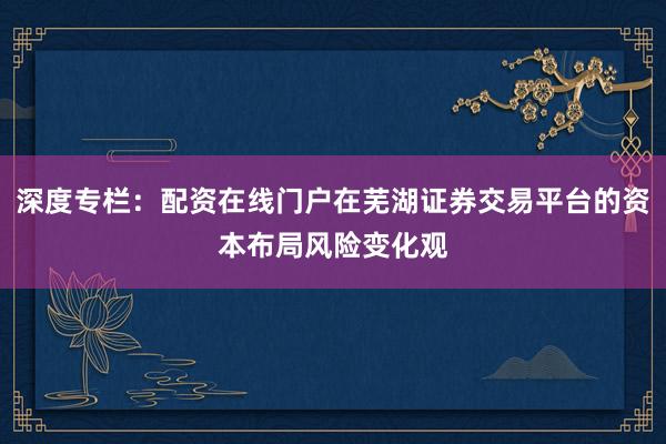 深度专栏：配资在线门户在芜湖证券交易平台的资本布局风险变化观
