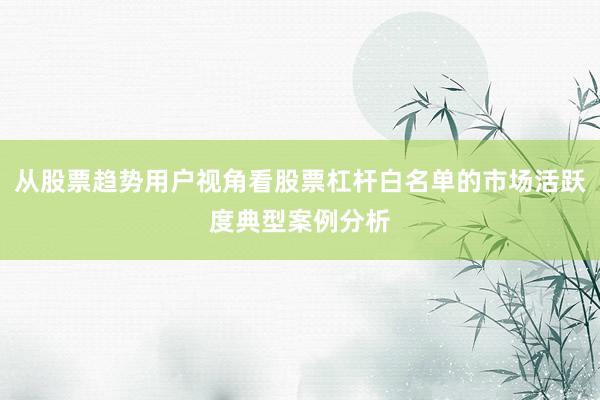 从股票趋势用户视角看股票杠杆白名单的市场活跃度典型案例分析