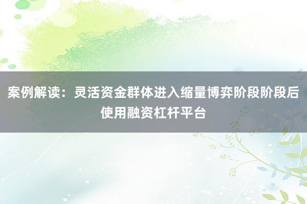 案例解读：灵活资金群体进入缩量博弈阶段阶段后使用融资杠杆平台