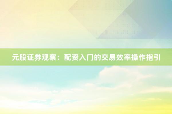 元股证券观察：配资入门的交易效率操作指引