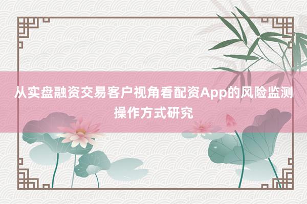 从实盘融资交易客户视角看配资App的风险监测操作方式研究