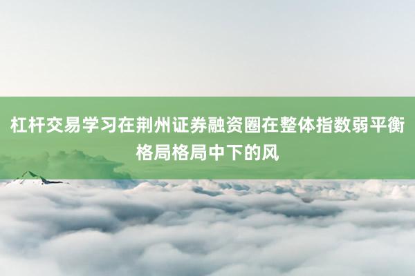 杠杆交易学习在荆州证券融资圈在整体指数弱平衡格局格局中下的风