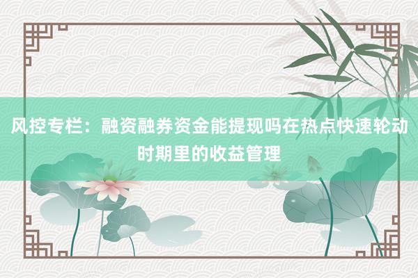 风控专栏：融资融券资金能提现吗在热点快速轮动时期里的收益管理