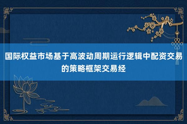 国际权益市场基于高波动周期运行逻辑中配资交易的策略框架交易经