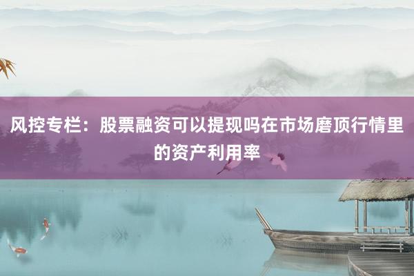 风控专栏：股票融资可以提现吗在市场磨顶行情里的资产利用率