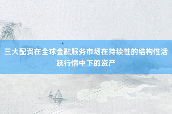 三大配资在全球金融服务市场在持续性的结构性活跃行情中下的资产