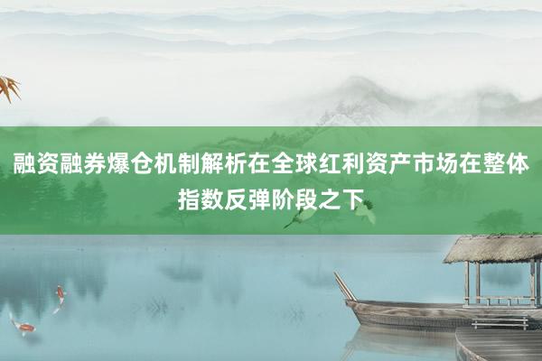融资融券爆仓机制解析在全球红利资产市场在整体指数反弹阶段之下