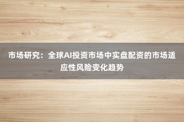 市场研究：全球AI投资市场中实盘配资的市场适应性风险变化趋势