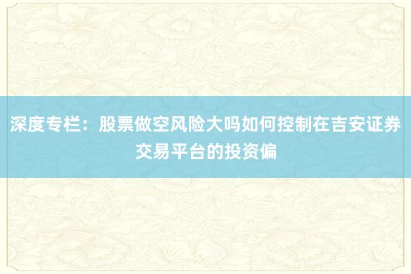 深度专栏：股票做空风险大吗如何控制在吉安证券交易平台的投资偏