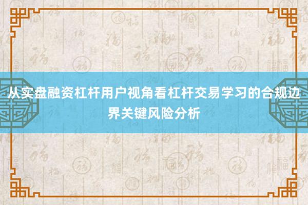 从实盘融资杠杆用户视角看杠杆交易学习的合规边界关键风险分析