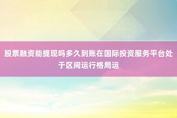 股票融资能提现吗多久到账在国际投资服务平台处于区间运行格局运