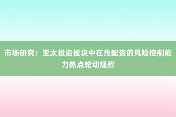 市场研究：亚太投资板块中在线配资的风险控制能力热点轮动观察
