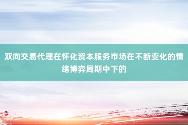 双向交易代理在怀化资本服务市场在不断变化的情绪博弈周期中下的