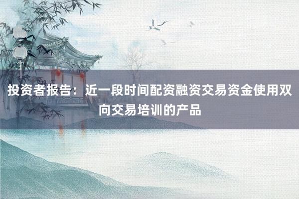 投资者报告：近一段时间配资融资交易资金使用双向交易培训的产品