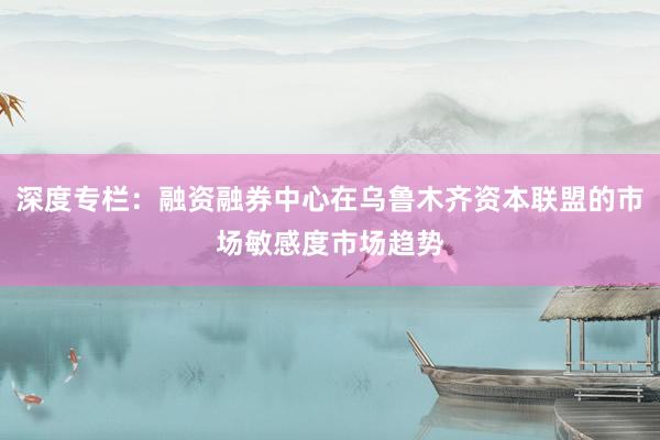 深度专栏：融资融券中心在乌鲁木齐资本联盟的市场敏感度市场趋势