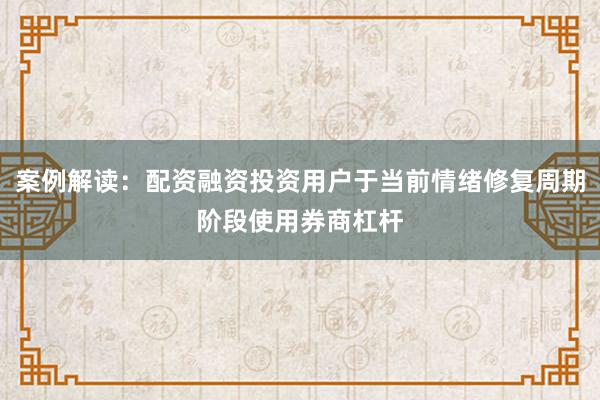 案例解读：配资融资投资用户于当前情绪修复周期阶段使用券商杠杆